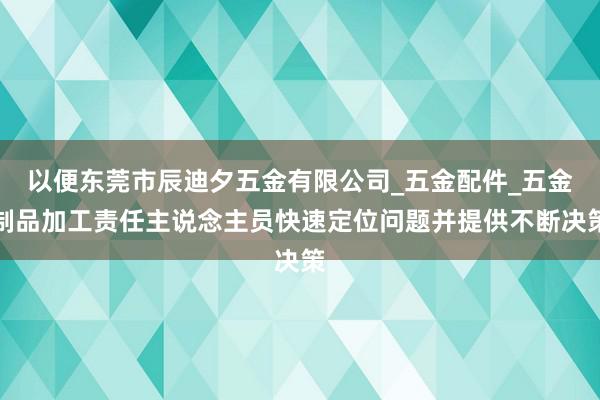 以便东莞市辰迪夕五金有限公司_五金配件_五金制品加工责任主说念主员快速定位问题并提供不断决策