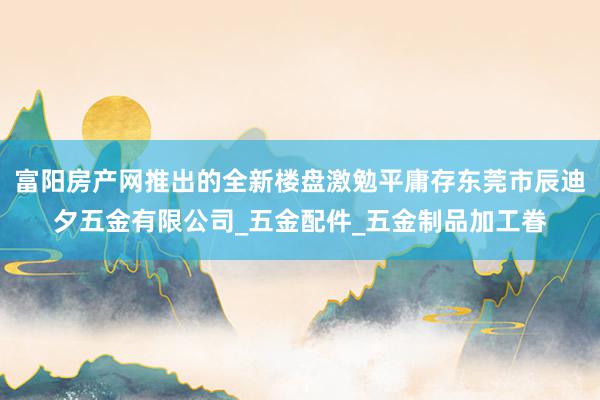 富阳房产网推出的全新楼盘激勉平庸存东莞市辰迪夕五金有限公司_五金配件_五金制品加工眷