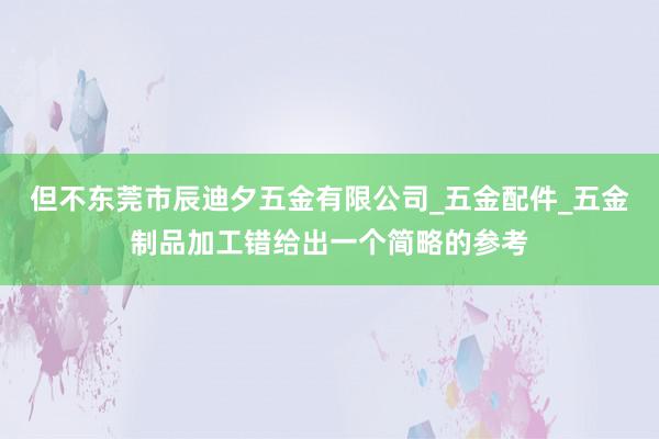 但不东莞市辰迪夕五金有限公司_五金配件_五金制品加工错给出一个简略的参考